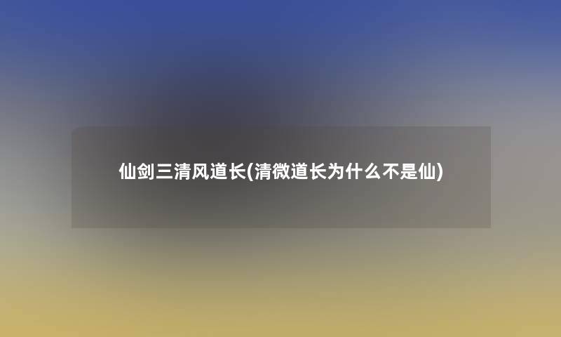 仙剑三清风道长(清微道长为什么不是仙)