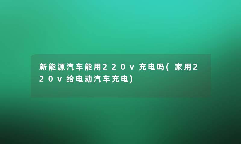 新能源汽车能用220v充电吗(家用220v给电动汽车充电)